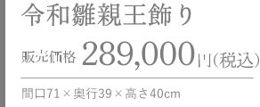 令和雛親王飾り 販売価格 289,000円（税込） 間口71×奥行39×高さ40cm