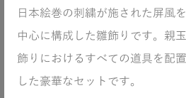 日本絵巻の刺繡が施された屏風を中心に構成した雛飾りです。親玉飾りにおけるすべての道具を配置した豪華なセットです。