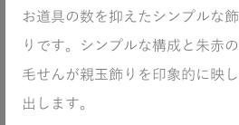 お道具の数を抑えたシンプルな飾りです。シンプルな構成と朱赤の毛せんが親玉飾りを印象的に映し出します。