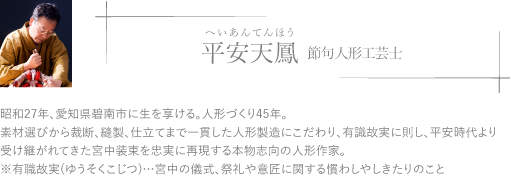 昭和27年、愛知県碧南市に生を享ける。人形づくり45年。素材選びから裁断、縫製、仕立てまで一貫した人形製造にこだわり、有識故実に則し、平安時代より受け継がれてきた宮中装束を忠実に再現する本物志向の人形作家。※有職故実(ゆうそくこじつ)…宮中の儀式、祭礼や意匠に関する慣わしやしきたりのこと